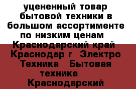 уцененный товар бытовой техники в большом ассортименте по низким ценам - Краснодарский край, Краснодар г. Электро-Техника » Бытовая техника   . Краснодарский край